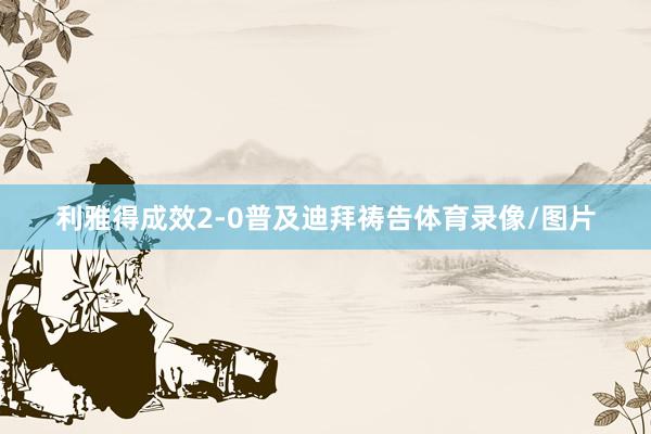 利雅得成效2-0普及迪拜祷告体育录像/图片